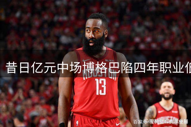 昔日亿元中场博格巴陷四年职业低谷 仅登场18分钟